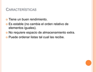 CaracterísticasTiene un buen rendimiento.Es estable (no cambia el orden relativo de elementos iguales).No requiere espacio de almacenamiento extra.Puede ordenar listas tal cual las recibe.