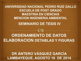 UNIVERSIDAD NACIONAL PEDRO RUIZ GALLO
ESCUELA DE POST GRADO
MAESTRIA EN CIENCIAS
MENCION INGENIERIA AMBIENTAL
SEMINARIO DE TESIS IV
ORDENAMIENTO DE DATOS
ELABORACION DETABLAS Y FIGURAS
DR ÁNTERO VÁSQUEZ GARCÍA
LAMBAYEQUE, AGOSTO 16 DE 2014
 