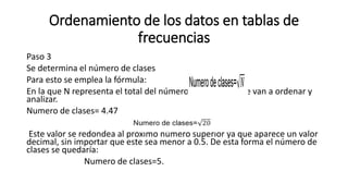 Ordenamiento de los datos en tablas de
frecuencias
Paso 3
Se determina el número de clases
Para esto se emplea la fórmula:
En la que N representa el total del número de datos que se van a ordenar y
analizar.
Numero de clases= 4.47
Este valor se redondea al próximo número superior ya que aparece un valor
decimal, sin importar que este sea menor a 0.5. De esta forma el número de
clases se quedaría:
Numero de clases=5.
 