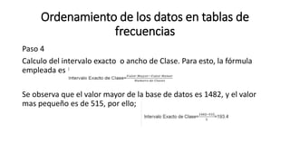 Ordenamiento de los datos en tablas de
frecuencias
Paso 4
Calculo del intervalo exacto o ancho de Clase. Para esto, la fórmula
empleada es:
Se observa que el valor mayor de la base de datos es 1482, y el valor
mas pequeño es de 515, por ello;
 