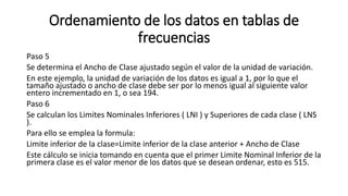 Ordenamiento de los datos en tablas de
frecuencias
Paso 5
Se determina el Ancho de Clase ajustado según el valor de la unidad de variación.
En este ejemplo, la unidad de variación de los datos es igual a 1, por lo que el
tamaño ajustado o ancho de clase debe ser por lo menos igual al siguiente valor
entero incrementado en 1, o sea 194.
Paso 6
Se calculan los Limites Nominales Inferiores ( LNI ) y Superiores de cada clase ( LNS
).
Para ello se emplea la formula:
Limite inferior de la clase=Limite inferior de la clase anterior + Ancho de Clase
Este cálculo se inicia tomando en cuenta que el primer Limite Nominal Inferior de la
primera clase es el valor menor de los datos que se desean ordenar, esto es 515.
 