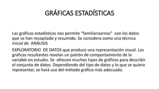 GRÁFICAS ESTADÍSTICAS
Las gráficas estadísticas nos permite “familiarizarnos” con los datos
que se han recopilado y resumido. Se considera como una técnica
inicial de ANÁLISIS
EXPLORATORIO DE DATOS que produce una representación visual. Las
graficas resultantes revelan un patrón de comportamiento de la
variable en estudio. Se ofrecen muchos tipos de gráficos para describir
el conjunto de datos. Dependiendo del tipo de datos y lo que se quiera
representar, se hará uso del método gráfico más adecuado.
 