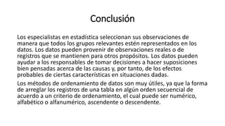 Conclusión
Los especialistas en estadística seleccionan sus observaciones de
manera que todos los grupos relevantes estén representados en los
datos. Los datos pueden provenir de observaciones reales o de
registros que se mantienen para otros propósitos. Los datos pueden
ayudar a los responsables de tomar decisiones a hacer suposiciones
bien pensadas acerca de las causas y, por tanto, de los efectos
probables de ciertas características en situaciones dadas.
Los métodos de ordenamiento de datos son muy útiles, ya que la forma
de arreglar los registros de una tabla en algún orden secuencial de
acuerdo a un criterio de ordenamiento, el cual puede ser numérico,
alfabético o alfanumérico, ascendente o descendente.
 