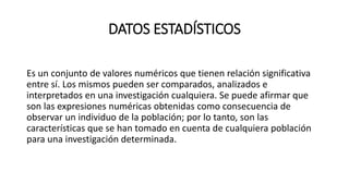 DATOS ESTADÍSTICOS
Es un conjunto de valores numéricos que tienen relación significativa
entre sí. Los mismos pueden ser comparados, analizados e
interpretados en una investigación cualquiera. Se puede afirmar que
son las expresiones numéricas obtenidas como consecuencia de
observar un individuo de la población; por lo tanto, son las
características que se han tomado en cuenta de cualquiera población
para una investigación determinada.
 