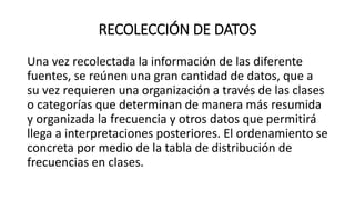 RECOLECCIÓN DE DATOS
Una vez recolectada la información de las diferente
fuentes, se reúnen una gran cantidad de datos, que a
su vez requieren una organización a través de las clases
o categorías que determinan de manera más resumida
y organizada la frecuencia y otros datos que permitirá
llega a interpretaciones posteriores. El ordenamiento se
concreta por medio de la tabla de distribución de
frecuencias en clases.
 
