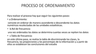 PROCESO DE ORDENAMIENTO
Para realizar el proceso hay que seguir los siguientes pasos:
• a.Ordenamiento:
consiste en ordenar de manera ascendente o descendente los datos
numéricos recolectados de las unidades estadísticas.
• b.Rol de frecuencia:
una vez ordenados los datos se determina cuantas veces se repiten los datos
• c.Tabla de frecuencia:
en este último paso, se realiza la tabla de discriminando las clases, la
frecuencia, las proporciones y los porcentajes de la información y a partir de
ellos se establecen las conclusiones del estudio
 