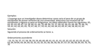 Ejemplos:
1.Suponga que un investigador desea determinar como varia el peso de un grupo de
estudiantes de primer semestre de una universidad. Selecciona una muestra de 50
estudiantes y registra su peso en kilogramos, los datos obtenidos fueron los siguientes: 65,
63, 65, 63, 69, 67, 53, 58, 60, 61, 64, 70, 68, 66, 55, 57, 60, 62, 64, 65, 64, 68, 70, 66, 56,
59, 61, 62, 63, 65, 65, 70, 67, 66, 57, 59, 61, 62, 64, 64, 63, 69, 67, 66, 58, 60, 61, 62.
Solución:
Siguiendo el proceso de ordenamiento se tiene: a.
Ordenamiento ascendente
: 53, 55, 56, 57, 57, 58, 58, 59, 59, 60, 60, 60, 61, 61, 61, 61, 62, 62, 62, 62, 63, 63, 63, 63,
63, 64, 64 64, 64, 64, 64, 65, 65, 65, 65, 65, 66, 66, 66, 66, 67, 67, 67, 68, 68, 69, 69, 70, 70,
70
 