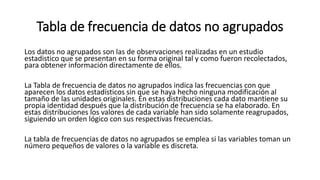 Tabla de frecuencia de datos no agrupados
Los datos no agrupados son las de observaciones realizadas en un estudio
estadistico que se presentan en su forma original tal y como fueron recolectados,
para obtener información directamente de ellos.
La Tabla de frecuencia de datos no agrupados indica las frecuencias con que
aparecen los datos estadísticos sin que se haya hecho ninguna modificación al
tamaño de las unidades originales. En estas distribuciones cada dato mantiene su
propia identidad después que la distribución de frecuencia se ha elaborado. En
estas distribuciones los valores de cada variable han sido solamente reagrupados,
siguiendo un orden lógico con sus respectivas frecuencias.
La tabla de frecuencias de datos no agrupados se emplea si las variables toman un
número pequeños de valores o la variable es discreta.
 