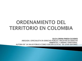 OLGA LORENA PINEDA OLIVEROS
ABOGADA. ESPECIALISTA EN DERECHO PÚBLICO. MAGISTER EN DERECHO
AMBIENTAL Y URBANO TERRITORIAL.
AUTORA DE “LA SALUD PÚBLICA COMO FUNCIÓN ESTATAL” DE LEYER EDITORES.
 