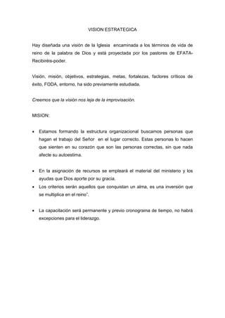 VISION ESTRATEGICA


Hay diseñada una visión de la Iglesia encaminada a los términos de vida de
reino de la palabra de Dios y está proyectada por los pastores de EFATA-
Recibiréis-poder.


Visión, misión, objetivos, estrategias, metas, fortalezas, factores críticos de
éxito, FODA, entorno, ha sido previamente estudiada.


Creemos que la visión nos leja de la improvisación.


MISION:


   Estamos formando la estructura organizacional buscamos personas que
    hagan el trabajo del Señor en el lugar correcto. Estas personas lo hacen
    que sienten en su corazón que son las personas correctas, sin que nada
    afecte su autoestima.


   En la asignación de recursos se empleará el material del ministerio y los
    ayudas que Dios aporte por su gracia.
   Los criterios serán aquellos que conquistan un alma, es una inversión que
    se multiplica en el reino”.


   La capacitación será permanente y previo cronograma de tiempo, no habrá
    excepciones para el liderazgo.
 