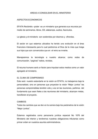 AREAS A CONSOLIDAR EN EL MINISTERIO


ASPECTOS ECONOMICOS


EFATA Recibiréis –poder es un ministerio que generara sus recursos por
medio de seminarios, libros, CD, alabanzas, audios, fascículos.


La iglesia y el ministerio son sostenidos por diezmos y ofrendas.


El sector en que estamos ubicados ha tenido una evolución en el área
financiera interesante para lo cual pediremos al Dios de la mies que traiga
sus hijos que son convencidos que en el reino se invierte.


Manejaremos       la   tecnología   a   nuestro   alcance;   como   redes   de
comunicación, “paginas” radios, revistas.


El recurso humano será un factor para impulsar estos medios como un valor
agregado al ministerio.


EL CLIMA DE COMPROMISO
Este será nuestro estandarte en la visión en EFATA, no trabajamos bajo la
personalidad, sino en personas que proyectan la visión “Mejor Juntos” las
personas comprometidas tendrán voto y voz en las reuniones, partimos del
fundamento que sean fieles a las reuniones del ministerio, alcanzan metas,
transfieren el proyecto.


CAMBIOS
Todos los cambios que se den en la carrera bajo los parámetros de la visión
“Mejor Juntos”.


Estamos registrados como personería jurídica especial No 1676 del
Ministerio del interior y tendremos nuestras obligaciones tributarias como
primer orden en nuestros asuntos administrativos.
 