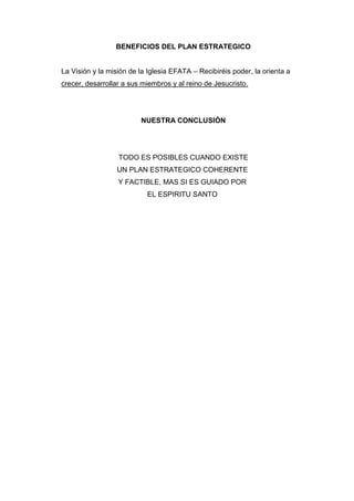 BENEFICIOS DEL PLAN ESTRATEGICO


La Visión y la misión de la Iglesia EFATA – Recibiréis poder, la orienta a
crecer, desarrollar a sus miembros y al reino de Jesucristo.




                         NUESTRA CONCLUSIÓN




                  TODO ES POSIBLES CUANDO EXISTE
                  UN PLAN ESTRATEGICO COHERENTE
                  Y FACTIBLE, MAS SI ES GUIADO POR
                           EL ESPIRITU SANTO
 