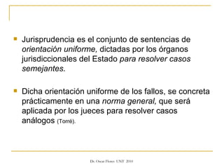 Jurisprudencia es el conjunto de sentencias de  orientación uniforme,  dictadas por los órganos jurisdiccionales del Estado  para resolver casos semejantes.  Dicha orientación uniforme de los fallos, se concreta prácticamente en una  norma general,  que será aplicada por los jueces para resolver casos análogos  (Torré). 