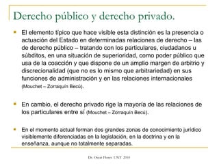 Derecho público y derecho privado. El elemento típico que hace visible esta distinción es la presencia o actuación del Estado en determinadas relaciones de derecho – las de derecho público – tratando con los particulares, ciudadanos u súbditos, en una situación de superioridad, como poder público que usa de la coacción y que dispone de un amplio margen de arbitrio y discrecionalidad (que no es lo mismo que arbitrariedad) en sus funciones de administración y en las relaciones internacionales  (Mouchet – Zorraquín Becú) .  En cambio, el derecho privado rige la mayoría de las relaciones de los particulares entre sí  (Mouchet – Zorraquín Becú) . En el momento actual forman dos grandes zonas de conocimiento jurídico visiblemente diferenciadas en la legislación, en la doctrina y en la enseñanza, aunque no totalmente separadas.  