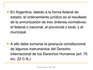 En Argentina, debido a la forma federal de estado, el ordenamiento jurídico es el resultado de la armonización de tres órdenes normativos: el federal o nacional, el provincial o local, y el municipal. A ello debe sumarse la jerarquía constitucional de algunos instrumentos del Derecho Internacional de los Derechos Humanos (art. 75 inc. 22 C.N.) 