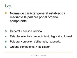 Ley.  Norma de carácter general establecida mediante la palabra por el órgano competente. General > sentido jurídico. Establecimiento > procedimiento legislativo formal. Palabra > creación deliberada, razonada. Órgano competente > legislador. 