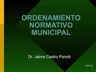 ORDENAMIENTO
 NORMATIVO
  MUNICIPAL


 Dr. Jaime Castro Parodi

                           16/07/12
                                  1
 