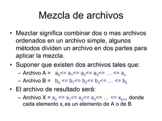 Mezcla de archivos
• Mezclar significa combinar dos o mas archivos
  ordenados en un archivo simple, algunos
  métodos dividen un archivo en dos partes para
  aplicar la mezcla.
• Suponer que existen dos archivos tales que:
  – Archivo A = a0<= a1<= a2<= a3<= … <= an
  – Archivo B = b0 <= b1<= b2<= b3<= … <= bk
• El archivo de resultado será:
  – Archivo X = x0 <= x1<= x2<= x3<= … <= xk+n donde
    cada elemento xi es un elemento de A o de B
 