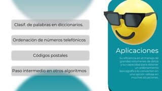 Aplicaciones
Su eficiencia en el manejo de
grandes volúmenes de datos
y su capacidad para obtener
un ordenamiento
lexicográfico lo convierten en
una opción valiosa en
muchas situaciones.
Clasif. de palabras en diccionarios.
Ordenación de números telefónicos
Códigos postales
Paso intermedio en otros algoritmos
 