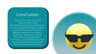 Conclusión
Radix Sort es eficiente para
clasificar elementos
lexicográficamente al enfocarse en
la comparación de dígitos. A pesar
de sus limitaciones, encuentra
aplicaciones en varias áreas y
puede ser valioso en muchas
situaciones. Entender cómo
funciona y sus características nos
permite aprovechar al máximo
esta técnica de clasificación.
 