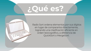¿Qué es?
Radix Sort ordena elementos por sus dígitos
en lugar de compararlos directamente,
logrando una clasificación eficiente en
orden lexicográfico, a diferencia de
QuickSort o MergeSort.
 