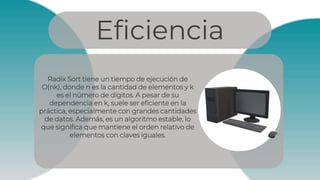 Eficiencia
Radix Sort tiene un tiempo de ejecución de
O(nk), donde n es la cantidad de elementos y k
es el número de dígitos. A pesar de su
dependencia en k, suele ser eficiente en la
práctica, especialmente con grandes cantidades
de datos. Además, es un algoritmo estable, lo
que significa que mantiene el orden relativo de
elementos con claves iguales.
 