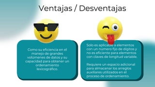Como su eficiencia en el
manejo de grandes
volúmenes de datos y su
capacidad para obtener un
ordenamiento
lexicográfico.
Solo es aplicable a elementos
con un número fijo de dígitos y
no es eficiente para elementos
con claves de longitud variable.
Requiere un espacio adicional
para almacenar los arreglos
auxiliares utilizados en el
proceso de ordenamiento.
Ventajas / Desventajas
 