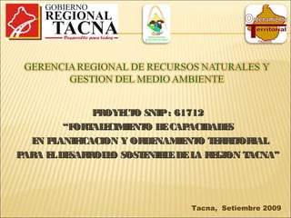 Tacna, Setiembre 2009
PROYECTO SNIP: 61712PROYECTO SNIP: 61712
““FORTALECIMIENTO DECAPACIDADESFORTALECIMIENTO DECAPACIDADES
EN PLANIFICACION Y ORDENAMIENTO TERRITORIALEN PLANIFICACION Y ORDENAMIENTO TERRITORIAL
PARA ELDESARROLLO SOSTENIBLEDELA REGION TACNA”PARA ELDESARROLLO SOSTENIBLEDELA REGION TACNA”
 