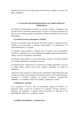 haciendo que los procesos de ordenamiento local sean muy complejos en cuanto a los
planes participantes.
4. FUNDAMENTOS METODOLÓGICOS DEL ORDENAMIENTO
TERRITORIAL
Las políticas de Ordenamiento Territorial se concretan en planes y programas, cuya
ejecución requiere de esfuerzos institucionales y sociales y de recursos económicos. Es
por eso que los países que adoptan estas políticas deberán acompañarlos por unas guías
metodológicas.
4.2. Modelo general de ordenamiento territorial.
Son tres los momentos claves del proceso de OT del territorio: el momento técnico-
científico o de conocimiento, el momento técnico-político o de planificación y el
técnico-administrativo o de gestión.
El momento técnico-científico es liderado por los expertos como investigadores,
científicos y académicos; que van acompañados de entidades gubernamentales para así
orientar a una toma de decisiones documentada.
El momento técnico-político es el de las discusiones, consensos y decisiones, liderado
por la entidad gubernamental encargada del proceso.
El momento técnico- administrativo es liderado por la entidad responsable y en el que
las demás fuerzas sociales actúan como vigilantes organizadas en comités de
seguimiento.
Cada uno de estos momentos es diferente pero estrechamente relacionados puesto que
en cada uno siempre estarán presentes cinco tipos de actores: actores gubernamentales,
académicos o científicos (expertos), los gremios económicos, organizaciones
ambientales y la comunidad a través de sus distintas organizaciones sociales.
4.3.Diagnóstico territorial
Es un momento en el cual se busca un conocimiento integran del territorio y su
proyección futura a partir de la detección de elementos, funciones, procesos y
fenómenos que expliquen la situación actual, permitiendo la valoración de las
potencialidades, limitaciones y problemas existentes.
4.4.Enfoque del diagnóstico y conceptos claves.
 