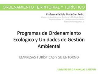 Programas de Ordenamiento 
Ecológico y Unidades de Gestión 
Ambiental
EMPRESAS TURÍSTICAS Y SU ENTORNO
ORDENAMIENTO TERRITORIAL Y TURÍSTICO
Profesora Fabiola Marín San Pedro
Doctora en Ordenamiento Territorial y Medio Ambiente, 
Posgraduada en SIG y en Ingeniería Ambiental
drafabiolamarn@yahoo.es
UNIVERSIDAD AHAHUAC CANCUN
 