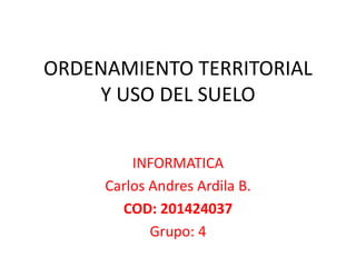 ORDENAMIENTO TERRITORIAL 
Y USO DEL SUELO 
INFORMATICA 
Carlos Andres Ardila B. 
COD: 201424037 
Grupo: 4 
 