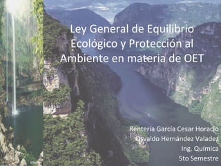 Rentería García Cesar Horacio
Osvaldo Hernández Valadez
Ing. Química
5to Semestre
Ley General de Equilibrio
Ecológico y Protección al
Ambiente en materia de OET
 