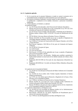 10
Art. 11. Legislación aplicable.
1. En lo no previsto por la presente Ordenanza se tendrá en cuenta la normativa de la
Comunidad Europea, la legislación estatal autonómica que sea de aplicación.
2. Por razón de la normativa ambiental y sectorial vigente en cada momento podrá exigirse
la modificación o ampliación de las medidas correctoras o protectoras inicialmente
establecidas.
3. A título indicativo, no limitativo, se aplicará:
a) Legislación Estatal:
• Ley 38/1972 de 22 de diciembre, sobre Protección del Ambiente Atmosférico.
• Decreto 83371975 de 6 de febrero por el que se desarrolla la Ley 38/72 de 22 de
diciembre de Protección del Ambiente Atmosférico.
• Ley 42/1975 de 19 de noviembre sobre Recogida y Tratamiento de los Desechos y
Residuos Sólidos Urbanos y RDL 1163/86 de 13 de junio de Modificación de esta
Ley.
• Ley 20/1986 de 14 de mayo Básica de Residuos Tóxicos y Peligrosos.
• Decreto 2414/1961 de 30 de noviembre por el que se aprueba el Reglamento de
Actividades Molestas, Insalubres, Nocivas y Peligrosas.
• Ley 4/1989 de 27 de marzo de Conservación de los Espacios Naturales y de la Flora
y Fauna Silvestres.
• Real Decreto Legislativo 1302/1986 de 28 de junio de Evaluación del Impacto
Ambiental.
• Ley 29/1985 de 2 de agosto de Aguas.
• Ley 16/95 Forestal.
• Ley 3/95 Vías Pecuarias.
• Real Decreto 1131/98 de 30 de septiembre por el que se aprueba el Reglamento
para la ejecución del RDL 1302/86.
• Real Decreto 1997/95 de 7 de diciembre. Medidas para contribuir a garantizar la
biodiversidad mediante la conservación de los hábitats naturales de la fauna y flora
silvestres.
• Reglamento RD 833/1988 de 20 de julio de otras disposiciones (Desarrolla Ley
20/86).
• Reglamento RD 849/86 de 11 de abril, de Dominio Público Hidraúlico (Desarrolla
Ley 29/85).
b) Legislación de la Comunidad de Madrid:
• Ley 10/1991 de 4 de abril para la Protección del Medio Ambiente de la Comunidad
de Madrid.
• Ley 10/1993 de 26 de octubre sobre Vertidos Líquidos Industriales al Sistema
Integral de Saneamiento.
• Ley 2/1991 de 14 de febrero para la Protección y Regulación de la Fauna y Flora
Silvestres en la Comunidad de Madrid.
• Ley 1/1990 de 1 de febrero de Protección de los Animales Domésticos.
• Decreto 70/1997 de 12 de junio por el que se aprueba el Plan Autónomico de
Gestión de Residuos Sólidos urbanos para el periodo 1997-2005.
• Decreto 59/1986 de 5 de junio por el que se regula el ejercicio de las competencias
de la Comunidad de Madrid en materia de A.M.I.N.P.
c) Legislación Administrativa y de Régimen Local:
• Ley 30/1992 de 26 de noviembre de Régimen Jurídico de las Administraciones
Públicas y del Procedimiento Administrativo Común.
• Real Decreto 1398/1993 de 4 de agosto, Reglamento de Procedimiento para el
ejercicio de la potestad sancionadora.
• Ley 7/1985 de 2 de abril Reguladora de las Bases del Régimen Local.
 