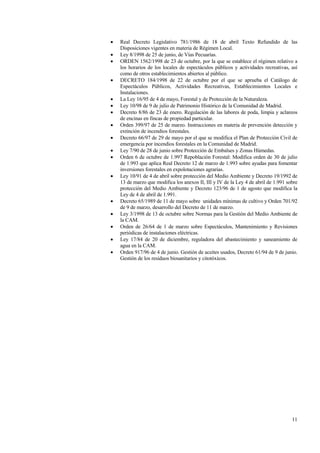 11
• Real Decreto Legislativo 781/1986 de 18 de abril Texto Refundido de las
Disposiciones vigentes en materia de Régimen Local.
• Ley 8/1998 de 25 de junio, de Vías Pecuarías.
• ORDEN 1562/1998 de 23 de octubre, por la que se establece el régimen relativo a
los horarios de los locales de espectáculos públicos y actividades recreativas, así
como de otros establecimientos abiertos al público.
• DECRETO 184/1998 de 22 de octubre por el que se aprueba el Catálogo de
Espectáculos Públicos, Actividades Recreativas, Establecimientos Locales e
Instalaciones.
• La Ley 16/95 de 4 de mayo, Forestal y de Protección de la Naturaleza.
• Ley 10/98 de 9 de julio de Patrimonio Histórico de la Comunidad de Madrid.
• Decreto 8/86 de 23 de enero. Regulación de las labores de poda, limpia y aclareos
de encinas en fincas de propiedad particular.
• Orden 399/97 de 25 de marzo. Instrucciones en materia de prevención detección y
extinción de incendios forestales.
• Decreto 66/97 de 29 de mayo por el que se modifica el Plan de Protección Civil de
emergencia por incendios forestales en la Comunidad de Madrid.
• Ley 7/90 de 28 de junio sobre Protección de Embalses y Zonas Húmedas.
• Orden 6 de octubre de 1.997 Repoblación Forestal: Modifica orden de 30 de julio
de 1.993 que aplica Real Decreto 12 de marzo de 1.993 sobre ayudas para fomentar
inversiones forestales en expolotaciones agrarias.
• Ley 10/91 de 4 de abril sobre protección del Medio Ambiente y Decreto 19/1992 de
13 de marzo que modifica los anexos II, III y IV de la Ley 4 de abril de 1.991 sobre
protección del Medio Ambiente y Decreto 123/96 de 1 de agosto que modifica la
Ley de 4 de abril de 1.991.
• Decreto 65/1989 de 11 de mayo sobre unidades mínimas de cultivo y Orden 701/92
de 9 de marzo, desarrollo del Decreto de 11 de marzo.
• Ley 3/1998 de 13 de octubre sobre Normas para la Gestión del Medio Ambiente de
la CAM.
• Orden de 26/64 de 1 de marzo sobre Espectáculos, Mantenimiento y Revisiones
periódicas de instalaciones eléctricas.
• Ley 17/84 de 20 de diciembre, reguladora del abastecimiento y saneamiento de
agua en la CAM.
• Orden 917/96 de 4 de junio. Gestión de aceites usados, Decreto 61/94 de 9 de junio.
Gestión de los residuos biosanitarios y citotóxicos.
 