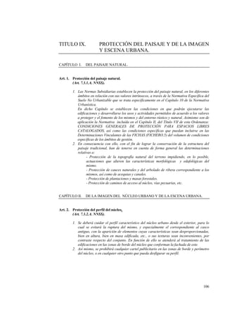 106
TITULO IX. PROTECCIÓN DEL PAISAJE Y DE LA IMAGEN
Y ESCENA URBANA.
CAPÍTULO I. DEL PAISAJE NATURAL.
Art. 1. Protección del paisaje natural.
(Art. 7.3.1.A. NNSS).
1. Las Normas Subsidiarias establecen la protección del paisaje natural, en los diferentes
ámbitos en relación con sus valores intrínsecos, a través de la Normativa Específica del
Suelo No Urbanizable que se trata específicamente en el Capítulo 10 de la Normativa
Urbanística.
En dicho Capítulo se establecen las condiciones en que podrán ejecutarse las
edificaciones y desarrollarse los usos y actividades permitidos de acuerdo a los valores
a proteger y el fomento de los mismos y del entorno rústico y natural. Asimismo son de
aplicación la Normativa incluida en el Capítulo II, del Título VII de esta Ordenanza:
CONDICIONES GENERALES DE PROTECCIÓN PARA ESPACIOS LIBRES
CATALOGADOS, así como las condiciones específicas que puedan incluirse en las
Determinaciones Vinculantes de las FICHAS (FICHERO.5) del volumen de condiciones
específicas de los ámbitos de gestión.
2. En consecuencia con ello, con el fin de lograr la conservación de la estructura del
paisaje tradicional, han de tenerse en cuenta de forma general las determinaciones
relativas a:
- Protección de la topografía natural del terreno impidiendo, en lo posible,
actuaciones que alteren las características morfológicas y edafológicas del
mismo.
- Protección de cauces naturales y del arbolado de ribera correspondiente a los
mismos, así como de acequias y canales.
- Protección de plantaciones y masas forestales.
- Protección de caminos de acceso al núcleo, vías pecuarias, etc.
CAPÍTULO II. DE LA IMAGEN DEL NÚCLEO URBANO Y DE LA ESCENA URBANA.
Art. 2. Protección del perfil del núcleo.
(Art. 7.3.2.A. NNSS).
1. Se deberá cuidar el perfil característico del núcleo urbano desde el exterior, para lo
cual se evitará la ruptura del mismo, y especialmente el correspondiente al casco
antiguo, con la aparición de elementos cuyas características sean desproporcionadas,
bien en altura, bien en masa edificada, etc., o sus texturas sean inconvenientes, por
contraste respecto del conjunto. En función de ello se atenderá al tratamiento de las
edificaciones en las zonas de borde del núcleo que conforman la fachada de este.
2. Así mismo, se prohibirá cualquier cartel publicitario en las zonas de borde y perímetro
del núcleo, o en cualquier otro punto que pueda desfigurar su perfil.
 