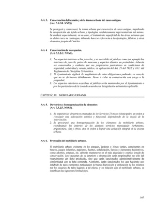 107
Art. 3. Conservación del trazado y de la trama urbana del casco antiguo.
(Art. 7.3.2.B. NNSS).
Se protegerá y conservará, la trama urbana que caracteriza al casco antiguo, impidiendo
la desaparición del tejido urbano y tipologías verdaderamente representativas del mismo.
Se cuidará especialmente, en su caso, el tratamiento superficial de las áreas urbanas que
en dicho casco se contengan, debiendo hacerse referencia a las tipologías, fábricas y otros
elementos propios del núcleo.
Art. 4 Conservación de los espacios.
(Art. 7.3.2.C. NNSS).
1. Los espacios interiores a las parcelas, y no accesibles al público, como por ejemplo los
interiores de parcela, patios de manzana y espacios abiertos en proindiviso, deberán
ser conservados y cuidados por sus propietarios particulares en condiciones de
seguridad, salubridad y ornato público, en aplicación del Art. 21 del TRLS y 10.1. del
Reglamento de Disciplina Urbanística.
2. El Ayuntamiento vigilará el cumplimiento de estas obligaciones pudiendo, en caso de
que no se efectuasen debidamente, llevar a cabo su conservación con cargo a la
propiedad.
3. Los espacios exteriores accesibles al público serán mantenidos por el Ayuntamiento o
por los particulares de la zona de acuerdo con la legislación urbanística aplicable.
CAPÍTULO III. MOBILIARIO URBANO.
Art. 5. Directrices y homogeneización de elementos
(Art. 7.3.2.F. NNSS).
1. Se seguirán las directrices emanadas de los Servicios Técnicos Municipales, en orden a
conseguir una adecuación estética y funcional, dependiendo de la escala de la
intervención.
2. Se procurará una homogeneización de los elementos de mobiliario urbano,
coordinando los criterios de los distintos servicios municipales (urbanismo,
arquitectura, vías y obras, etc) en orden a lograr una actuación integral en la escena
urbana.
Art. 6. Protección del mobiliario urbano.
El mobiliario urbano existente en los parques, jardines y zonas verdes, consistentes en
bancos, juegos infantiles, papeleras, fuentes, señalización, farolas y elementos decorativos,
como adornos, estatuas, etc. deberán mantenerse en el más adecuado y estético estado de
conservación. Los causantes de su deterioro o destrucción serán responsables no sólo del
resarcimiento del daño producido, sino que serán sancionados administrativamente de
conformidad con la falta cometida. Asimismo, serán sancionados los que haciendo uso
indebido de tales elementos perjudiquen la buena disposición y utilización de los mismos
por los usuarios de tales lugares; a tal efecto, y en relación con el mobiliario urbano, se
establecen las siguientes limitaciones.
 