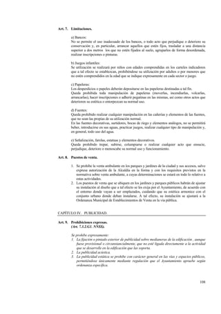 108
Art. 7. Limitaciones.
a) Bancos:
No se permite el uso inadecuado de los bancos, o todo acto que perjudique o deteriore su
conservación y, en particular, arrancar aquellos que estén fijos, trasladar a una distancia
superior a dos metros los que no estén fijados al suelo, agruparlos de forma desordenada,
realizar inscripciones o pinturas.
b) Juegos infantiles:
Se utilización se realizará por niños con edades comprendidas en los carteles indicadores
que a tal efecto se establezcan, prohibéndose su utilización por adultos o por menores que
no estén comprendidos en la edad que se indique expresamente en cada sector o juego.
c) Papeleras:
Los desperdicios o papeles deberán depositarse en las papeleras destinadas a tal fin.
Queda prohibida toda manipulación de papeleras (moverlas, incendiarlas, volcarlas,
arrancarlas), hacer inscripciones o adherir pegatinas en las mismas, así como otros actos que
deterioren su estética o entorpezcan su normal uso.
d) Fuentes:
Queda prohibido realizar cualquier manipulación en las cañerías y elementos de las fuentes,
que no sean las propias de su utilización normal.
En las fuentes decorativas, surtidores, bocas de riego y elementos análogos, no se permitirá
beber, introducirse en sus aguas, practicar juegos, realizar cualquier tipo de manipulación y,
en general, todo uso del agua.
e) Señalización, farolas, estatuas y elementos decorativos.
Queda prohibido trepar, subirse, columpiarse o realizar cualquier acto que ensucie,
perjudique, deteriore o menoscabe su normal uso y funcionamiento.
Art. 8. Puestos de venta.
1. Se prohibe la venta ambulante en los parques y jardines de la ciudad y sus accesos, salvo
expresa autorización de la Alcaldía en la forma y con los requisitos previstos en la
normativa sobre venta ambulante, a cuyas determinaciones se estará en todo lo relativo a
estas actividades.
2. Los puestos de venta que se ubiquen en los jardines y parques públicos habrán de ajustar
su instalación al diseño que a tal efecto se les exija por el Ayuntamiento, de acuerdo con
el entorno donde vayan a ser emplazados, cuidando que su estética armonice con el
conjunto urbano donde deban instalarse. A tal efecto, su instalación se ajustará a la
Ordenanza Municipal de Establecimientos de Venta en la vía pública.
CAPÍTULO IV. PUBLICIDAD.
Art. 9. Prohibiciones expresas.
(Art. 7.3.2.G1. NNSS).
Se prohibe expresamente:
1. La fijación o pintado exterior de publicidad sobre medianeras de la edificación , aunque
fuese provisional o circunstancialmente, que no esté ligada directamente a la actividad
que se desarrolle en la edificación que las soporta.
2. La publicidad acústica.
3. La publicidad estática se prohibe con carácter general en las vías y espacios públicos,
permitiéndose únicamente mediante regulación que el Ayuntamiento apruebe según
ordenanza específica.
 