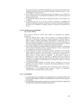 109
En espacios privados se permitirá la publicidad con las restricciones derivadas de las
condiciones específicas de las Areas de Interés Ambiental, conjuntos históricos, y el art.
138 del TRLS con carácter general.
4. En los edificios en ruina no se permitirán anuncios de ninguna clase, ni durante las
obras de restauración o de sustitución de la edificación salvo los carteles propios de
identificación de la obra.
5. No se permitirán anuncios sobre postes de alumbrado, de tráfico y otros análogos en la
vía pública.
6. En aplicación del Art. 24 de la Ley 25/1.988 de carreteras, se prohibirán las
instalaciones publicitarias que por su ubicación y orientación directamente destinadas a
los usuarios de la Autopista N-VI, puedan constituir un riesgo para la seguridad de los
mismos.
Art. 10. Condiciones para la publicidad.
(Art. 7.3.2.G2. NNSS).
Para la fijación directa de carteles sobre edificios se considerarán las siguientes
restricciones:
1. Sobre los edificios, muros, vallas y cercas sometidos a un régimen específico de
protección o considerados de interés, los anuncios guardarán el máximo respeto al
lugar en donde se ubiquen, permitiéndose exclusivamente en planta baja, sobre los
huecos de fachada, manteniendo su mismo ritmo de huecos y con materiales que no
alteren los elementos protegidos, y ello sin perjuicio de las condiciones que se imponen
en el siguiente capítulo respecto de la edificación o elementos protegidos.
2. Para el resto de edificios se permiten también la instalación de anuncios en planta baja
sobre los huecos de fachada, siempre y cuando mantengan su ritmo y con materiales
que no alteren sus características y las del entorno. .
3. La publicidad que no reuniese los diferentes requisitos establecidos en estas Normas
(tanto condiciones generales como particulares de cada zona o por la materia),
quedará desde la entrada en vigor de las mismas como "fuera de ordenación" y no
podrá renovar su licencia anual de instalación. No dará lugar a derecho a
indemnización, excepto cuando la suspensión se impusiese antes de la fecha de
caducidad de la concesión del anunciante. En todo caso cuando se solicite licencia de
obra mayor en un edificio con publicidad fuera de ordenación se exigirá su corrección
o suspensión simultánea
4. El Ayuntamiento podrá delimitar las paredes, muros o mamparas en las que se
permitirá, con carácter exclusivo, la colocación de elementos publicitarios a los fines
que considere oportuno.
5. Con fines provisionales y excepcionales, tales como fiestas, ferias, exposiciones o
manifestaciones, el Ayuntamiento podrá autorizar carteles no comerciales,
circunstanciales el tiempo que dure el acontecimiento.
Art. 11. Actos Públicos.
1. Los organizadores de actos públicos son responsables de la suciedad derivada de los
mismos y están obligados a informar al Ayuntamiento del recorrido, horario y lugar del
acto a celebrar.
2. El Ayuntamiento podrá exigirles una fianza por el importe previsible de las operaciones
de limpieza que se deriven de la celebración de dicho acto.
 