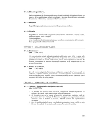 110
Art. 12. Elementos publicitarios.
La licencia para uso de elementos publicitarios llevará implícita la obligación de limpiar los
espacios de la vía pública que se hubiesen utilizado y de retirar, dentro del plazo autorizado,
los elementos publicitarios y sus correspondientes accesorios.
Art. 13. Octavillas.
Se prohibe esparcir y tirar toda clase de octavillas y materiales similares.
Art. 14. Pintadas.
Se prohibe las pintadas en la vía pública sobre elementos estructurales, calzadas, aceras,
mobiliario urbano, muros y paredes.
Serán excepciones:
a) las pintadas murales de carácter artístico que se realicen con autorización del propietario
b) las que permita la autoridad municipal.
CAPÍTULO V. SEÑALIZACIÓN DE TRÁFICO.
Art. 15. Prohibiciones.
(Art. 7.3.2.H1. NNSS).
No se permite situar señales adosadas a cualquier edificación, muro, árbol o planta, valla
o cercado, a menos que se justifique debidamente, justificación ésta que solo podrá atender
problemas de ancho de la calle o dificultades para el paso de peatones o vehículos. Se
prohíbe expresamente en aquellas edificaciones sometidas a un régimen específico de
protección individual.
Art. 16. Sistema de señalización.
(Art. 7.3.2.H2. NNSS).
En todo caso se adoptará el sistema de señalización que perturbe el menor grado los
ambientes y edificios de interés, reduciéndola a la mínima expresión tanto en señalización
vertical como horizontal (pinturas sobre el pavimento) siempre que sea compatible con la
normativa del Código de la Circulación.
CAPÍTULO VI. MEJORA DE LA ESCENA URBANA.
Art. 17. Tendidos y elementos de infraestructuras y servicios.
(Art. 7.3.2.I. NNSS).
1. Se prohiben los tendidos aéreos eléctricos y telefónicos, debiendo reformarse los
existentes de acuerdo con lo que determina la legislación vigente.
2. En los edificios de nueva planta, así como los afectados por cualquier grado de
protección dentro del Catálogo de Elementos protegidos, no se permitirán tendidos
exteriores sobre la fachada o fachadas, debiendo realizar los empotramientos
necesarios.
3. Para los tendidos de alumbrado se estará a las determinaciones que se establecen en la
Normas Generales de Urbanización de la presente Normativa Urbanística.
 
