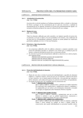 113
TITULO X. PROTECCIÓN DEL PATRIMONIO EDIFICADO.
CAPÍTULO I. DISPOSICIONES GENERALES.
Art. 1. Articulación de la protección.
(Art. 7.4.1. NNSS).
La protección se articula mediante un Catálogo propiamente dicho, en donde se relacionan
los bienes a proteger con las circunstancias que en cada uno concurren, y mediante la
instrumentación de la siguiente Normativa de protección predominantemente ligada a la
normativa urbanística propia de las zonas de ordenación del casco antiguo.
Art. 2. Régimen de usos.
(Art. 7.4.2. NNSS).
Todos los elementos edificados que estén sometidos a un régimen específico de protección,
se ajustarán, en lo que se refiere a los usos permitidos en los mismos, a las condiciones de
uso que prevé la correspondiente ordenanza, teniendo en cuenta además las condiciones
particulares definidas en el Art. 4.12 de esta Normativa.
Art. 3. Estructura y tipos de protección.
(Art. 7.4.3. NNSS).
1. Las actuaciones edificables sobre los edificios, elementos y conjuntos sometidos a una
protección individual específica se sujetarán a las normas que se establecen para los
mismos, en función del grado de protección, en el presente artículo.
2. Se estructura la protección del patrimonio edificado en función de sus valores propios,
de la siguiente forma:
PROTECCION INDIVIDUALIZADA DE ELEMENTOS
PROTECCION DE ZONAS URBANAS
PROTECCION DE YACIMIENTOS ARQUEOLOGICOS (cautelar)
CAPÍTULO II. PROTECCIÓN DE ELEMENTOS Y ZONAS URBANAS.
Art. 4. Protección individualizada de elementos
(Art. 7.4.4. NNSS).
1. Dentro de esta clase se incluye la protección individualizada y específica de elementos
(edificios y conjuntos) urbanos, protección que por la naturaleza compacta del núcleo
se hace extensiva, con el mismo grado de protección, a las parcelas que soportan a
dichos elementos, salvo indicación expresa en contrario en las Fichas correspondientes.
2. Los grados de protección y las cualidades que los caracterizan son:
Grado 1º. PROTECCION INTEGRAL
Que se aplica a edificios, construcciones y elementos de similar naturaleza
de excepcional valor arquitectónico y significación cultural o ciudadana, y
los equiparables por sus valores a los monumentos declarados o incoados
con arreglo a la legislación sobre Patrimonio Histórico Español.
Grado 2º. PROTECCION ESTRUCTURAL.
Que se aplica a edificios, elementos o agrupaciones que por su valor
histórico o artístico, o por su calidad arquitectónica, constructiva o
tipológica se singularizan dentro del casco o del municipio.
Grado 3º. PROTECCION AMBIENTAL ESPECIFICA.
Que se aplica a edificios que, bien aislados o bien en conjuntos, conforman
tramos o áreas urbanas de calidad, en buen o regular estado de
conservación, aún cuando individualmente no presenten notables valores
 