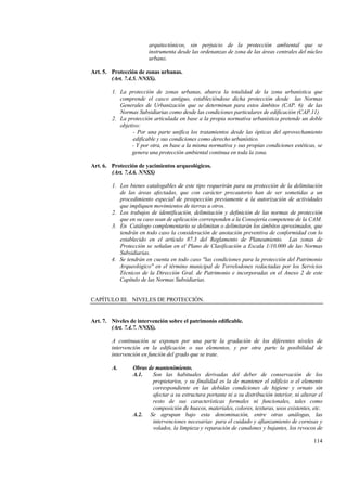 114
arquitectónicos, sin perjuicio de la protección ambiental que se
instrumenta desde las ordenanzas de zona de las áreas centrales del núcleo
urbano.
Art. 5. Protección de zonas urbanas.
(Art. 7.4.5. NNSS).
1. La protección de zonas urbanas, abarca la totalidad de la zona urbanística que
comprende el casco antiguo, estableciéndose dicha protección desde las Normas
Generales de Urbanización que se determinan para estos ámbitos (CAP. 6) de las
Normas Subsidiarias como desde las condiciones particulares de edificación (CAP.11)
2. La protección articulada en base a la propia normativa urbanística pretende un doble
objetivo:
- Por una parte unifica los tratamientos desde las ópticas del aprovechamiento
edificable y sus condiciones como derecho urbanístico.
- Y por otra, en base a la misma normativa y sus propias condiciones estéticas, se
genera una protección ambiental continua en toda la zona.
Art. 6. Protección de yacimientos arqueológicos.
(Art. 7.4.6. NNSS)
1. Los bienes catalogables de este tipo requerirán para su protección de la delimitación
de las áreas afectadas, que con carácter precautorio han de ser sometidas a un
procedimiento especial de prospección previamente a la autorización de actividades
que impliquen movimientos de tierras u otros.
2. Los trabajos de identificación, delimitación y definición de las normas de protección
que en su caso sean de aplicación corresponden a la Consejería competente de la CAM.
3. En Catálogo complementario se delimitan o delimitarán los ámbitos aproximados, que
tendrán en todo caso la consideración de anotación preventiva de conformidad con lo
establecido en el artículo 87.3 del Reglamento de Planeamiento. Las zonas de
Protección se señalan en el Plano de Clasificación a Escala 1/10.000 de las Normas
Subsidiarias.
4. Se tendrán en cuenta en todo caso "las condiciones para la protección del Patrimonio
Arqueológico" en el término municipal de Torrelodones redactadas por los Servicios
Técnicos de la Dirección Gral. de Patrimonio e incorporadas en el Anexo 2 de este
Capítulo de las Normas Subsidiarias.
CAPÍTULO III. NIVELES DE PROTECCIÓN.
Art. 7. Niveles de intervención sobre el patrimonio edificable.
(Art. 7.4.7. NNSS).
A continuación se exponen por una parte la gradación de los diferentes niveles de
intervención en la edificación o sus elementos, y por otra parte la posibilidad de
intervención en función del grado que se trate.
A. Obras de mantenimiento.
A.1. Son las habituales derivadas del deber de conservación de los
propietarios, y su finalidad es la de mantener el edificio o el elemento
correspondiente en las debidas condiciones de higiene y ornato sin
afectar a su estructura portante ni a su distribución interior, ni alterar el
resto de sus características formales ni funcionales, tales como
composición de huecos, materiales, colores, texturas, usos existentes, etc.
A.2. Se agrupan bajo esta denominación, entre otras análogas, las
intervenciones necesarias para el cuidado y afianzamiento de cornisas y
volados, la limpieza y reparación de canalones y bajantes, los revocos de
 