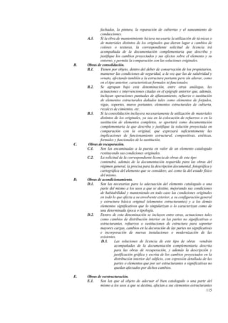 115
fachadas, la pintura, la reparación de cubiertas y el saneamiento de
conducciones.
A.3. Si la obra de mantenimiento hiciera necesaria la utilización de técnicas o
de materiales distintos de los originales que dieran lugar a cambios de
colores o texturas, la correspondiente solicitud de licencia irá
acompañada de la documentación complementaria que describa y
justifique los cambios proyectados y sus efectos sobre el elemento y su
entorno, y permita la comparación con las soluciones originales.
B. Obras de consolidación.
B.1. Tienen por objeto, dentro del deber de conservación de los propietarios,
mantener las condiciones de seguridad, a la vez que las de salubridad y
ornato, afectando también a la estructura portante pero sin alterar, como
en el tipo anterior, características formales ni funcionales.
B.2. Se agrupan bajo esta denominación, entre otras análogas, las
actuaciones e intervenciones citadas en el epígrafe anterior que, además,
incluyan operaciones puntuales de afianzamiento, refuerzo o sustitución
de elementos estructurales dañados tales como elementos de forjados,
vigas, soportes, muros portantes, elementos estructurales de cubierta,
recalces de cimientos, etc.
B.3. Si la consolidación incluyera necesariamente la utilización de materiales
distintos de los originales, ya sea en la colocación de refuerzos o en la
sustitución de elementos completos, se aportará como documentación
complementaria la que describa y justifique la solución proyectada en
comparación con la original, que expresará suficientemente las
implicaciones de funcionamiento estructural, compositivas, estéticas,
formales y funcionales de la sustitución.
C. Obras de recuperación.
C.1. Son las encaminadas a la puesta en valor de un elemento catalogado
restituyendo sus condiciones originales.
C.2. La solicitud de la correspondiente licencia de obras de este tipo
contendrá, además de la documentación requerida para las obras del
régimen general, la precisa para la descripción documental, fotográfica y
cartográfica del elemento que se considere, así como la del estado físico
del mismo.
D. Obras de acondicionamiento.
D.1. Son las necesarias para la adecuación del elemento catalogado o una
parte del mismo a los usos a que se destine, mejorando sus condiciones
de habitabilidad y manteniendo en todo caso las condiciones originales
en todo lo que afecta a su envolvente exterior, a su configuración general
y estructura básica original (elementos estructurantes) y a los demás
elementos significativos que lo singularizan o lo caracterizan como de
una determinada época o tipología.
D.2. Dentro de esta denominación se incluyen entre otras, actuaciones tales
como cambios de distribución interior en las partes no significativas o
estructurantes, refuerzos o sustituciones de estructura para soportar
mayores cargas, cambios en la decoración de las partes no significativas
e incorporación de nuevas instalaciones o modernización de las
existentes.
D.3. Las soluciones de licencia de este tipo de obras vendrán
acompañadas de la documentación complementaria descrita
para las obras de recuperación, y además la descripción y
justificación gráfica y escrita de los cambios proyectados en la
distribución interior del edificio, con expresión detallada de las
partes o elementos que por ser estructurantes o significativas no
quedan afectados por dichos cambios.
E. Obras de reestructuración.
E.1. Son las que al objeto de adecuar el bien catalogado o una parte del
mismo a los usos a que se destina, afectan a sus elementos estructurantes
 