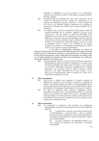 116
alterando su morfología en lo que no afecta a las características
originales de su envolvente exterior visibles desde los espacios públicos,
próximos o lejanos.
E.2. Se agrupan bajo esta denominación, entre otras actuaciones, las de
cambios de distribución interior, cambios de localización de los
elementos de comunicación general, horizontal y vertical, modificación
de la cota de los diferentes forjados, construcción de entreplantas y
sustitución de estructuras de cubierta para el aprovechamiento de sus
volúmenes.
E.3. En cualquier caso, y de forma excepcional, si de la puesta en valor del
inmueble catalogado que se considere, requiriese, bien por el mal
estado físico o bien por tratarse de materiales deleznables, de la
sustitución de todo o parte de los cerramientos y muros exteriores de la
edificación, en su caso la nueva o nuevas fachadas, o parte de ellas que
lo necesitasen, deberán reproducir exacta y fielmente su composición
de huecos y los materiales de terminación, pinturas, revocos, etc., tanto
en paramentos como en huecos, con restitución de los mismos
elementos de cerrajería y otros elementos ornamentales que le diesen
carácter en caso de que los tuviese originalmente.
A tal efecto el departamento competente en materia de
Patrimonio Arquitectónico de la Comunidad de Madrid deberá emitir informe favorable
de forma previa a la concesión de la licencia, a la vista del proyecto y la documentación
de todo orden necesaria para la mejor comprensión de la propuesta, que deberá contar
con un informe pericial de la situación real física de los cerramientos, sus condiciones
estructurales, materiales y de terminaciones.
E.4. La documentación relativa a este tipo de obras cubrirá los aspectos de
levantamiento de planos del elemento catalogado en su estado actual,
descripción fotográfica del estado actual del mismo y de su relación
con el entorno, descripción, valoración y justificación de la solución
proyectada y de sus efectos sobre los valores existentes en dicho
elementos, y por último, descripción de los usos actuales y de los
efectos de la reestructuración sobre los usuarios así como de los
compromisos establecidos con éstos.
F. Obras de ampliación.
F.1. Son las que se realizan para aumentar el volumen construido de
edificaciones existentes, ya sea mediante el aumento de ocupación en
planta, el incremento del número de plantas o el aprovechamiento de los
espacios bajo cubierta, hasta agotar en su caso la edificabilidad y alturas
permitidas por las ordenanzas de aplicación de la zona que se considere.
F.2. Las obras de ampliación sobre elementos catalogados vendrán
precedidas de la aportación de la documentación relativa a la situación
actual y la proyectada, tanto gráfica como escrita, y la justificación del
efecto que produce en el entorno próximo y lejano, con descripción de los
usos actuales, de los efectos de la ampliación sobre los usuarios y de los
compromisos contraídos con éstos.
G. Obras de demolición.
G.1. Las actuaciones de demolición sobre elementos con catalogación
individualizada responderán exclusivamente a uno de los dos supuestos
siguientes:
a) La demolición se engloba en una obra de recuperación,
acondicionamiento o reestructuración, y afecta a aquellas
partes del elemento catalogado no consideradas significativas y
de obligada conservación por el grado de protección y tipo de
obra correspondientes.
b) Las partes a demoler, o la totalidad del edificio en su
caso, cuentan con declaración de ruina física o económica
irrecuperable.
 