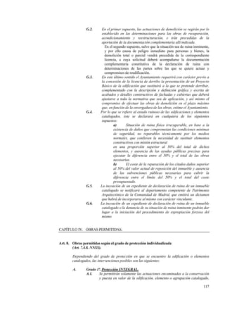 117
G.2. En el primer supuesto, las actuaciones de demolición se regirán por lo
establecido en las determinaciones para las obras de recuperación,
acondicionamiento y reestructuración, e irán precedidas de la
aportación de la documentación complementaria allí indicada.
En el segundo supuesto, salvo que la situación sea de ruina inminente,
y por ello causa de peligro inmediato para personas y bienes, la
demolición total o parcial vendrá precedida de la correspondiente
licencia, a cuya solicitud deberá acompañarse la documentación
complementaria constitutiva de la declaración de ruina con
determinaciones de las partes sobre las que se quiere actuar y
compromisos de reedificación.
G.3. En este último sentido el Ayuntamiento requerirá con carácter previo a
la concesión de la licencia de derribo la presentación de un Proyecto
Básico de la edificación que sustituirá a la que se pretende derribar,
complementado con la descripción y definición gráfica y escrita de
acabados y detalles constructivos de fachadas y cubiertas que deberá
ajustarse a toda la normativa que sea de aplicación, y así mismo el
compromiso de efectuar las obras de demolición en el plazo máximo
que, en función de la envergadura de las obras, estime el Ayuntamiento.
G.4. Por lo que se refiere al estado ruinoso de las edificaciones y elementos
catalogados, éste se declarará en cualquiera de los siguientes
supuestos:
a) Situación de ruina física irrecuperable, en base a la
existencia de daños que comprometan las condiciones mínimas
de seguridad, no reparables técnicamente por los medios
normales, que conlleven la necesidad de sustituir elementos
constructivos con misión estructural
en una proporción superior al 50% del total de dichos
elementos, y ausencia de las ayudas públicas precisas para
ejecutar la diferencia entre el 50% y el total de las obras
necesarias.
b) El coste de la reparación de los citados daños superior
al 50% del valor actual de reposición del inmueble y ausencia
de las subvenciones públicas necesarias para cubrir la
diferencia entre el límite del 50% y el total del coste
presupuestado.
G.5. La incoación de un expediente de declaración de ruina de un inmueble
catalogado se notificará al departamento competente de Patrimonio
Arquitectónico de la Comunidad de Madrid, que emitirá un dictamen
que habrá de incorporarse al mismo con carácter vinculante.
G.6. La incoación de un expediente de declaración de ruina de un inmueble
catalogado o la denuncia de su situación de ruina inminente podrán dar
lugar a la iniciación del procedimiento de expropiación forzosa del
mismo
CAPÍTULO IV. OBRAS PERMITIDAS.
Art. 8. Obras permitidas según el grado de protección individualizada
(Art. 7.4.8. NNSS).
Dependiendo del grado de protección en que se encuentre la edificación o elementos
catalogados, las intervenciones posibles son las siguientes:
A. Grado 1º. Protección INTEGRAL.
A.1. Se permitirán solamente las actuaciones encaminadas a la conservación
y puesta en valor de la edificación, elemento o agrupación catalogado,
 