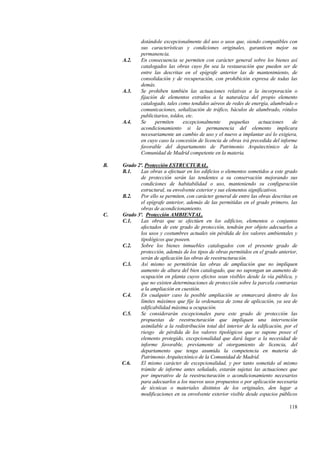 118
dotándole excepcionalmente del uso o usos que, siendo compatibles con
sus características y condiciones originales, garanticen mejor su
permanencia.
A.2. En consecuencia se permiten con carácter general sobre los bienes así
catalogados las obras cuyo fin sea la restauración que pueden ser de
entre las descritas en el epígrafe anterior las de mantenimiento, de
consolidación y de recuperación, con prohibición expresa de todas las
demás.
A.3. Se prohiben también las actuaciones relativas a la incorporación o
fijación de elementos extraños a la naturaleza del propio elemento
catalogado, tales como tendidos aéreos de redes de energía, alumbrado o
comunicaciones, señalización de tráfico, báculos de alumbrado, rótulos
publicitarios, toldos, etc.
A.4. Se permiten excepcionalmente pequeñas actuaciones de
acondicionamiento si la permanencia del elemento implicara
necesariamente un cambio de uso y el nuevo a implantar así lo exigiera,
en cuyo caso la concesión de licencia de obras irá precedida del informe
favorable del departamento de Patrimonio Arquitectónico de la
Comunidad de Madrid competente en la materia.
B. Grado 2º. Protección ESTRUCTURAL.
B.1. Las obras a efectuar en los edificios o elementos sometidos a este grado
de protección serán las tendentes a su conservación mejorando sus
condiciones de habitabilidad o uso, manteniendo su configuración
estructural, su envolvente exterior y sus elementos significativos.
B.2. Por ello se permiten, con carácter general de entre las obras descritas en
el epígrafe anterior, además de las permitidas en el grado primero, las
obras de acondicionamiento.
C. Grado 3º. Protección AMBIENTAL.
C.1. Las obras que se efectúen en los edificios, elementos o conjuntos
afectados de este grado de protección, tendrán por objeto adecuarlos a
los usos y costumbres actuales sin pérdida de los valores ambientales y
tipológicos que poseen.
C.2. Sobre los bienes inmuebles catalogados con el presente grado de
protección, además de los tipos de obras permitidos en el grado anterior,
serán de aplicación las obras de reestructuración.
C.3. Así mismo se permitirán las obras de ampliación que no impliquen
aumento de altura del bien catalogado, que no supongan un aumento de
ocupación en planta cuyos efectos sean visibles desde la vía pública, y
que no existen determinaciones de protección sobre la parcela contrarias
a la ampliación en cuestión.
C.4. En cualquier caso la posible ampliación se enmarcará dentro de los
límites máximos que fije la ordenanza de zona de aplicación, ya sea de
edificabilidad máxima u ocupación.
C.5. Se considerarán excepcionales para este grado de protección las
propuestas de reestructuración que impliquen una intervención
asimilable a la redistribución total del interior de la edificación, por el
riesgo de pérdida de los valores tipológicos que se supone posee el
elemento protegido, excepcionalidad que dará lugar a la necesidad de
informe favorable, previamente al otorgamiento de licencia, del
departamento que tenga asumida la competencia en materia de
Patrimonio Arquitectónico de la Comunidad de Madrid.
C.6. El mismo carácter de excepcionalidad, y por tanto sometido al mismo
trámite de informe antes señalado, estarán sujetas las actuaciones que
por imperativo de la reestructuración o acondicionamiento necesarios
para adecuarlos a los nuevos usos propuestos o por aplicación necesaria
de técnicas o materiales distintos de los originales, den lugar a
modificaciones en su envolvente exterior visible desde espacios públicos
 