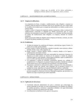 119
próximos o lejanos que, sin pérdida de los valores ambientales y
tipológicos existentes, afecten a su composición, colores y texturas.
CAPÍTULO V. MANTENIMIENTO DE LAS EDIFICACIONES.
Art. 9. Limpieza de edificaciones.
Los propietarios de fincas, viviendas y establecimientos están obligados a mantener en
constante estado de limpieza las diferentes partes de los inmuebles que sean visibles desde
la vía pública de tal manera que se consiga una uniformidad en su estética, acorde con su
entorno urbano.
Cuando se realice la limpieza de escaparates, puertas, marquesinas, toldos o cortinas de los
establecimientos comerciales se adoptarán las debidas precauciones para no causar
molestias a los transeúntes ni ensuciar la vía pública, y si, no obstante, ésta fuera ensuciada,
los dueños del establecimiento están obligados a su limpieza, retirando los residuos
resultantes.
Iguales precauciones habrán de adoptarse para la limpieza de balcones y terrazas, así como
el riego de las plantas instaladas en los mismos.
Art. 10. Prohibiciones.
1. Al objeto de mantener las condiciones de limpieza y pulcritud que exigen el ornato y la
estética de la ciudad, queda prohibido:
a) Colocar carteles y realizar inscripciones o pintadas en paredes, muros quioscos, cabinas,
fachadas, farolas, verjas, vallas, papeleras, etc.
b) Rasgar, ensuciar o arrancar aquellos carteles o anuncios situados en los lugares o
emplazamientos autorizados al efecto.
2. Se considerarán separadamente como actos sancionables las actuaciones contrarias a lo
dispuesto en el punto anterior en relación con los anuncios o carteles de cualquier
contenido fijados en cada inmueble o demás lugares prohibidos, según lo establecido en
el art. 9, CAP.4, del Título IX de la presente Ordenanza.
3. Los propietarios o titulares de inmuebles, monumentos, quioscos, etc., cuidarán, en
cumplimiento de la obligación, de mantener limpias las paredes y fachadas de cualquier
tipo de anuncio que no sea el específico de una profesión o actividad mercantil.
4. Únicamente se permitirá la colocación de carteles o anuncios en los sitios destinados a
este objeto, siempre que, además, estén amparados por la preceptiva licencia y se
cumplan las normas específicas en la presente Ordenanza relativas a publicidad.
5. Cuando un inmueble haya sido objeto de pintadas, o pegado de carteles, el propietario o
persona encargada lo comunicará al Servicio Municipal competente, que procederá a su
limpieza con cargo a la persona que resulte responsable.
CAPÍTULO VI. INFRACCIONES.
Art. 11. Tipificación de infracciones.
1. Constituirán infracción administrativa los actos u omisiones que contravengan las
normas contenidas en este título, así como la desobediencia a los mandatos de establecer
las medidas preventivas, correctoras o reparadoras señaladas o de seguir determinada
conducta en relación a las materias que éste regula.
2. Las infracciones se clasifican en leves, graves y muy graves.
 