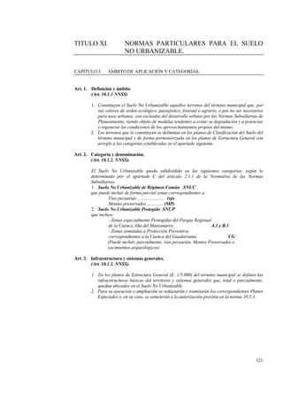 121
TITULO XI. NORMAS PARTICULARES PARA EL SUELO
NO URBANIZABLE.
CAPÍTULO I. AMBITO DE APLICACIÓN Y CATEGORÍAS.
Art. 1. Definición y ámbito
(Art. 10.1.1 NNSS)
1. Constituyen el Suelo No Urbanizable aquellos terrenos del término municipal que, por
sus valores de orden ecológico, paisajístico, forestal o agrario, o por no ser necesarios
para usos urbanos, son excluidos del desarrollo urbano por las Normas Subsidiarias de
Planeamiento, siendo objeto de medidas tendentes a evitar su degradación y a potenciar
y regenerar las condiciones de los aprovechamientos propios del mismo.
2. Los terrenos que lo constituyen se delimitan en los planos de Clasificación del Suelo del
término municipal y de forma pormenorizada en los planos de Estructura General con
arreglo a las categorías establecidas en el apartado siguiente.
Art. 2. Categoría y denominación.
(Art. 10.1.2. NNSS).
El Suelo No Urbanizable queda subdividido en las siguientes categorías, según lo
determinado por el apartado C del artículo 2.1.1 de la Normativa de las Normas
Subsidiarias.
1. Suelo No Urbanizable de Régimen Común SNUC
que puede incluir de forma parcial zonas correspondientes a:
Vías pecuarias ....................... (vp)
Montes preservados .............. (MP)
2. Suelo No Urbanizable Protegido SNUP
que incluye:
- Zonas especialmente Protegidas del Parque Regional
de la Cuenca Alta del Manzanares. A.1 y B.1
- Zonas sometidas a Protección Preventiva
correspondientes a la Cuenca del Guadarrama CG
(Puede incluir, parcialmente, vías pecuarias, Montes Preservados o
yacimientos arqueológicos)
Art. 3. Infraestructura y sistemas generales.
(Art. 10.1.3. NNSS).
1. En los planos de Estructura General (E. 1/5.000) del término municipal se definen las
infraestructuras básicas del territorio y sistemas generales que, total o parcialmente,
quedan ubicados en el Suelo No Urbanizable.
2. Para su ejecución o ampliación se redactarán y tramitarán los correspondientes Planes
Especiales o, en su caso, se someterán a la autorización prevista en la norma 10.5.3.
 