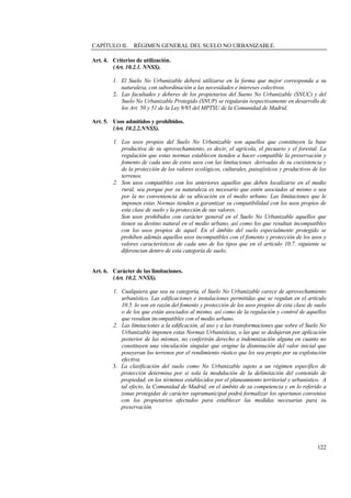122
CAPÍTULO II. RÉGIMEN GENERAL DEL SUELO NO URBANIZABLE.
Art. 4. Criterios de utilización.
(Art. 10.2.1. NNSS).
1. El Suelo No Urbanizable deberá utilizarse en la forma que mejor corresponda a su
naturaleza, con subordinación a las necesidades e intereses colectivos.
2. Las facultades y deberes de los propietarios del Sueno No Urbanizable (SNUC) y del
Suelo No Urbanizable Protegido (SNUP) se regularán respectivamente en desarrollo de
los Art. 50 y 51 de la Ley 9/95 del MPTSU de la Comunidad de Madrid.
Art. 5. Usos admitidos y prohibidos.
(Art. 10.2.2.NNSS).
1. Los usos propios del Suelo No Urbanizable son aquellos que constituyen la base
productiva de su aprovechamiento, es decir, el agrícola, el pecuario y el forestal. La
regulación que estas normas establecen tienden a hacer compatible la preservación y
fomento de cada uno de estos usos con las limitaciones derivadas de su coexistencia y
de la protección de los valores ecológicos, culturales, paisajísticos y productivos de los
terrenos.
2. Son usos compatibles con los anteriores aquellos que deben localizarse en el medio
rural, sea porque por su naturaleza es necesario que estén asociados al mismo o sea
por la no conveniencia de su ubicación en el medio urbano. Las limitaciones que le
imponen estas Normas tienden a garantizar su compatibilidad con los usos propios de
esta clase de suelo y la protección de sus valores.
Son usos prohibidos con carácter general en el Suelo No Urbanizable aquellos que
tienen su destino natural en el medio urbano, así como los que resultan incompatibles
con los usos propios de aquel. En el ámbito del suelo especialmente protegido se
prohíben además aquellos usos incompatibles con el fomento y protección de los usos y
valores característicos de cada uno de los tipos que en el artículo 10.7. siguiente se
diferencian dentro de esta categoría de suelo.
Art. 6. Carácter de las limitaciones.
(Art. 10.2. NNSS).
1. Cualquiera que sea su categoría, el Suelo No Urbanizable carece de aprovechamiento
urbanístico. Las edificaciones e instalaciones permitidas que se regulan en el artículo
10.5. lo son en razón del fomento y protección de los usos propios de esta clase de suelo
o de los que están asociados al mismo, así como de la regulación y control de aquellos
que resultan incompatibles con el medio urbano.
2. Las limitaciones a la edificación, al uso y a las transformaciones que sobre el Suelo No
Urbanizable imponen estas Normas Urbanísticas, o las que se dedujeran por aplicación
posterior de las mismas, no conferirán derecho a indemnización alguna en cuanto no
constituyen una vinculación singular que origine la disminución del valor inicial que
poseyeran los terrenos por el rendimiento rústico que les sea propio por su explotación
efectiva.
3. La clasificación del suelo como No Urbanizable sujeto a un régimen específico de
protección determina por si sola la modulación de la delimitación del contenido de
propiedad, en los términos establecidos por el planeamiento territorial y urbanístico. A
tal efecto, la Comunidad de Madrid, en el ámbito de su competencia y en lo referido a
zonas protegidas de carácter supramunicipal podrá formalizar los oportunos convenios
con los propietarios afectados para establecer las medidas necesarias para su
preservación.
 