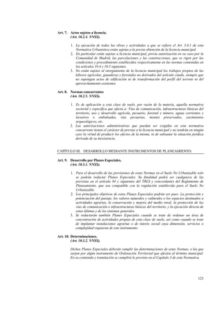 123
Art. 7. Actos sujetos a licencia.
(Art. 10.2.4. NNSS).
1. La ejecución de todas las obras y actividades a que se refiere el Art. 3.4.1 de esta
Normativa Urbanística están sujetas a la previa obtención de la licencia municipal.
2. En particular están sujetas a licencia municipal, previa autorización en su caso por la
Comunidad de Madrid, las parcelaciones y las construcciones, que se rigen por las
condiciones y procedimiento establecidos respectivamente en las normas contenidas en
los artículos 10.4 y 10.5 siguientes.
3. No están sujetos al otorgamiento de la licencia municipal los trabajos propios de las
labores agrícolas, ganaderas y forestales no derivados del artículo citado, siempre que
no supongan actos de edificación ni de transformación del perfil del terreno ni del
aprovechamiento existentes.
Art. 8. Normas concurrentes
(Art. 10.2.5. NNSS).
1. Es de aplicación a esta clase de suelo, por razón de la materia, aquella normativa
sectorial y específica que afecta a: Vías de comunicación, infraestructuras básicas del
territorio, uso y desarrollo agrícola, pecuario, forestal y minero, aguas corrientes y
lacustres o embalsadas, vías pecuarias, montes preservados, yacimientos
arqueológicos, etc.
2. Las autorizaciones administrativas que puedan ser exigidas en esta normativa
concurrente tienen el carácter de previas a la licencia municipal y no tendrán en ningún
caso la virtud de producir los efectos de la misma, ni de subsanar la situación jurídica
derivada de su inexistencia.
CAPÍTULO III. DESARROLLO MEDIANTE INSTRUMENTOS DE PLANEAMIENTO.
Art. 9. Desarrollo por Planes Especiales.
(Art. 10.3.1. NNSS).
1. Para el desarrollo de las previsiones de estas Normas en el Suelo No Urbanizable solo
se podrán redactar Planes Especiales. Su finalidad podrá ser cualquiera de las
previstas en el artículo 84 y siguientes del TRLS y concordantes del Reglamento de
Planeamiento, que sea compatible con la regulación establecida para el Suelo No
Urbanizable.
2. Los principales objetivos de estos Planes Especiales podrán ser pues: La protección y
potenciación del paisaje, los valores naturales y culturales o los espacios destinados a
actividades agrarias, la conservación y mejora del medio rural, la protección de las
vías de comunicación e infraestructuras básicas del territorio, y la ejecución directa de
estas últimas y de los sistemas generales.
3. Se redactarán también Planes Especiales cuando se trate de ordenar un área de
concentración de actividades propias de esta clase de suelo, así como cuando se trate
de implantar instalaciones agrarias o de interés social cuya dimensión, servicios o
complejidad requieran de este instrumento.
Art. 10. Determinaciones.
(Art. 10.3.2. NNSS).
Dichos Planes Especiales deberán cumplir las determinaciones de estas Normas, o las que
surjan por algún instrumento de Ordenación Territorial que afecten al término municipal.
En su contenido y tramitación se cumplirá lo previsto en el Capítulo 3 de esta Normativa.
 