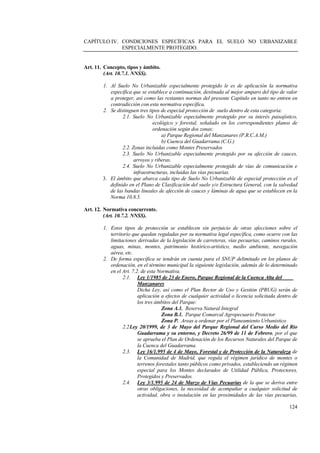 124
CAPÍTULO IV. CONDICIONES ESPECÍFICAS PARA EL SUELO NO URBANIZABLE
ESPECIALMENTE PROTEGIDO.
Art. 11. Concepto, tipos y ámbito.
(Art. 10.7.1. NNSS).
1. Al Suelo No Urbanizable especialmente protegido le es de aplicación la normativa
específica que se establece a continuación, destinada al mejor amparo del tipo de valor
a proteger, así como las restantes normas del presente Capítulo en tanto no entren en
contradicción con esta normativa específica.
2. Se distinguen tres tipos de especial protección de suelo dentro de esta categoría:
2.1. Suelo No Urbanizable especialmente protegido por su interés paisajístico,
ecológico y forestal, señalado en los correspondientes planos de
ordenación según dos zonas:
a) Parque Regional del Manzanares (P.R.C.A.M.)
b) Cuenca del Guadarrama (C.G.)
2.2. Zonas incluidas como Montes Preservados
2.3. Suelo No Urbanizable especialmente protegido por su afección de cauces,
arroyos y riberas.
2.4. Suelo No Urbanizable especialmente protegido de vías de comunicación e
infraestructuras, incluidas las vías pecuarias.
3. El ámbito que abarca cada tipo de Suelo No Urbanizable de especial protección es el
definido en el Plano de Clasificación del suelo y/o Estructura General, con la salvedad
de las bandas lineales de afección de cauces y láminas de agua que se establecen en la
Norma 10.8.5.
Art. 12. Normativa concurrente.
(Art. 10.7.2. NNSS).
1. Estos tipos de protección se establecen sin perjuicio de otras afecciones sobre el
territorio que quedan reguladas por su normativa legal específica, como ocurre con las
limitaciones derivadas de la legislación de carreteras, vías pecuarias, caminos rurales,
aguas, minas, montes, patrimonio histórico-artístico, medio ambiente, navegación
aérea, etc.
2. De forma específica se tendrán en cuenta para el SNUP delimitado en los planos de
ordenación, en el término municipal la siguiente legislación, además de lo determinado
en el Art. 7.2. de esta Normativa.
2.1. Ley 1/1985 de 23 de Enero, Parque Regional de la Cuenca Alta del
Manzanares
Dicha Ley, así como el Plan Rector de Uso y Gestión (PRUG) serán de
aplicación a efectos de cualquier actividad o licencia solicitada dentro de
los tres ámbitos del Parque:
Zona A.1. Reserva Natural Integral
Zona B.1. Parque Comarcal Agropecuario Protector
Zona P. Areas a ordenar por el Planeamiento Urbanístico
2.2Ley 20/1999, de 3 de Mayo del Parque Regional del Curso Medio del Rio
Guadarrama y su entorno, y Decreto 26/99 de 11 de Febrero, por el que
se aprueba el Plan de Ordenación de los Recursos Naturales del Parque de
la Cuenca del Guadarrama.
2.3. Ley 16/1.995 de 4 de Mayo, Forestal y de Protección de la Naturaleza de
la Comunidad de Madrid, que regula el régimen jurídico de montes o
terrenos forestales tanto públicos como privados, estableciendo un régimen
especial para los Montes declarados de Utilidad Pública, Protectores,
Protegidos y Preservados.
2.4. Ley 3/1.995 de 24 de Marzo de Vías Pecuarias de la que se deriva entre
otras obligaciones, la necesidad de acompañar a cualquier solicitud de
actividad, obra o instalación en las proximidades de las vías pecuarias,
 